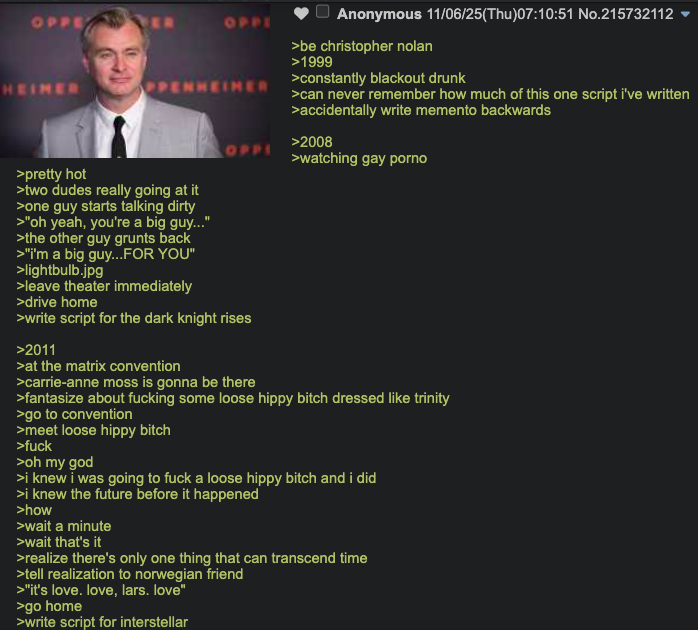 OPPE OFFE OP Anonymous 11/06/25(Thu)07:10:51 No.215732112 ▼ >be christopher nolan >1999 >constantly blackout drunk >can never remember how much of this one script i've written >accidentally write memento backwards >2008 >watching gay p---- HEIMER PPENHEIMER >pretty hot >two dudes really going at it >one guy starts talking dirty >"oh yeah, you're a big guy..." >the other guy grunts back >"i'm a big guy...FOR YOU" >lightbulb.jpg >leave theater immediately >drive home >write script for the dark knight rises >2011 >at the matrix convention >carrie-anne moss is gonna be there >fantasize about f------ some loose hippy bitch dressed like trinity >go to convention >meet loose hippy bitch >f--- >oh my god >i knew i was going to f--- a loose hippy bitch and i did >i knew the future before it happened >how >wait a minute >wait that's it >realize there's only one thing that can transcend time >tell realization to norwegian friend >"it's love. love, lars. love" >go home >write script for interstellar