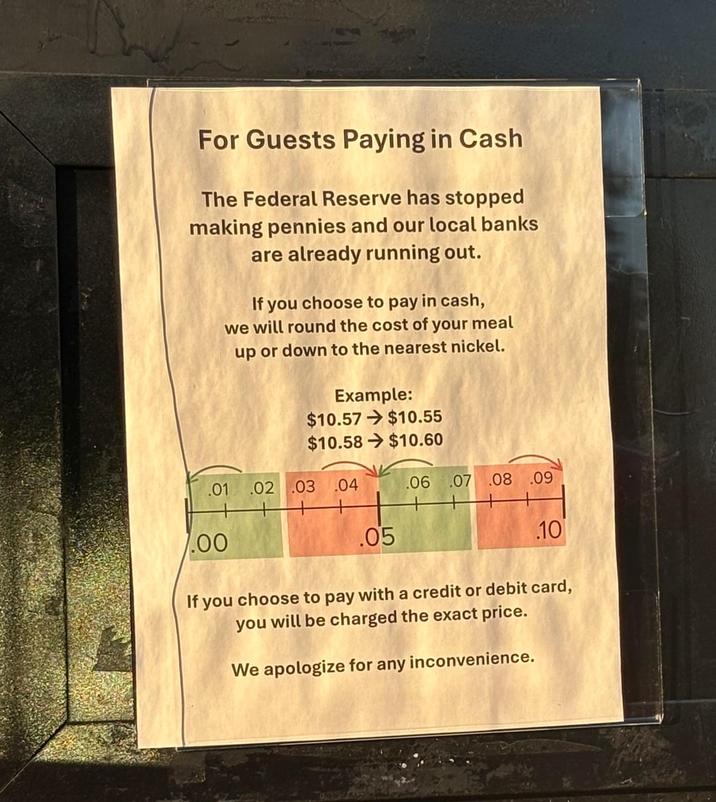 For Guests Paying in Cash The Federal Reserve has stopped making pennies and our local banks are already running out. If you choose to pay in cash, we will round the cost of your meal up or down to the nearest nickel. Example: $10.57 $10.55 $10.58 $10.60 .01 .02 .03 .04 .06 .07 .08 .09 7.00 .05 .10 If you choose to pay with a credit or debit card, you will be charged the exact price. We apologize for any inconvenience.