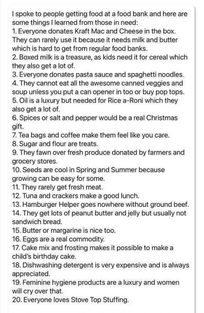 I spoke to people getting food at a food bank and here are some things I learned from those in need: 1. Everyone donates Kraft Mac and Cheese in the box. They can rarely use it because it needs milk and butter which is hard to get from regular food banks. 2. Boxed milk is a treasure, as kids need it for cereal which they also get a lot of. 3. Everyone donates pasta sauce and spaghetti noodles. 4. They cannot eat all the awesome canned veggies and soup unless you put a can opener in too or buy pop tops. 5. Oil is a luxury but needed for Rice a-Roni which they also get a lot of. 6. Spices or salt and pepper would be a real Christmas gift. 7. Tea bags and coffee make them feel like you care. 8. Sugar and flour are treats. 9. They fawn over fresh produce donated by farmers and grocery stores. 10. Seeds are cool in Spring and Summer because growing can be easy for some. 11. They rarely get fresh meat. 12. Tuna and crackers make a good lunch. 13. Hamburger Helper goes nowhere without ground beef. 14. They get lots of peanut butter and jelly but usually not sandwich bread. 15. Butter or margarine is nice too. 16. Eggs are a real commodity. 17. Cake mix and frosting makes it possible to make a child's birthday cake. 18. Dishwashing detergent is very expensive and is always appreciated. 19. Feminine hygiene products are a luxury and women will cry over that. 20. Everyone loves Stove Top Stuffing.