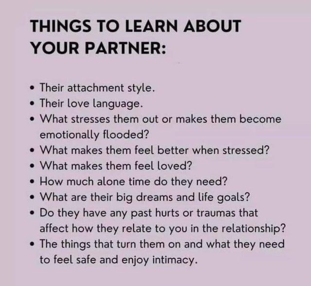 THINGS TO LEARN ABOUT YOUR PARTNER: •Their attachment style. Their love language. . What stresses them out or makes them become emotionally flooded? What makes them feel better when stressed? What makes them feel loved? • How much alone time do they need? What are their big dreams and life goals? • Do they have any past hurts or traumas that affect how they relate to you in the relationship? The things that turn them on and what they need to feel safe and enjoy intimacy.