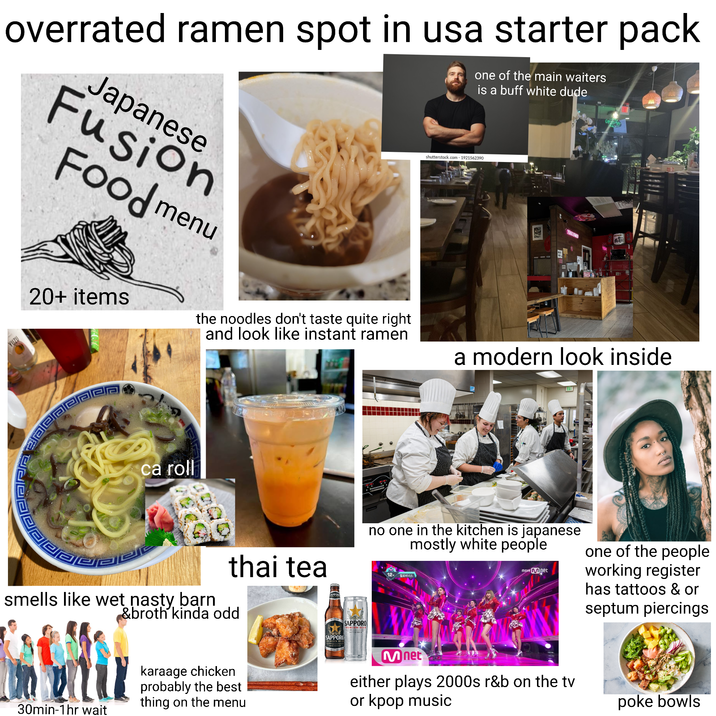 overrated ramen spot in usa starter pack Japanese Fusion Food menu 20+ items one of the main waiters is a buff white dude shutterstock.com 1921562390 the noodles don't taste quite right and look like instant ramen NFL DEMEN a modern look inside YUZU ca roll 回腐 pada thai tea smells like wet nasty barn &broth kinda odd SAPPON SAPPORO PREMIUM BELE SAPPORO PREMIUM BEER- no one in the kitchen is japanese mostly white people 12 헬로비너스 move Mnet one of the people working register has tattoos & or septum piercings 30min-1hr wait karaage chicken probably the best thing on the menu Mnet either plays 2000s r&b on the tv or kpop music poke bowls