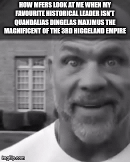 HOW MFERS LOOK AT ME WHEN MY FAVOURITE HISTORICAL LEADER ISN'T QUANDALIAS DINGELAS MAXIMUS THE MAGNIFICENT OF THE 3RD HIGGELAND EMPIRE imglip.com