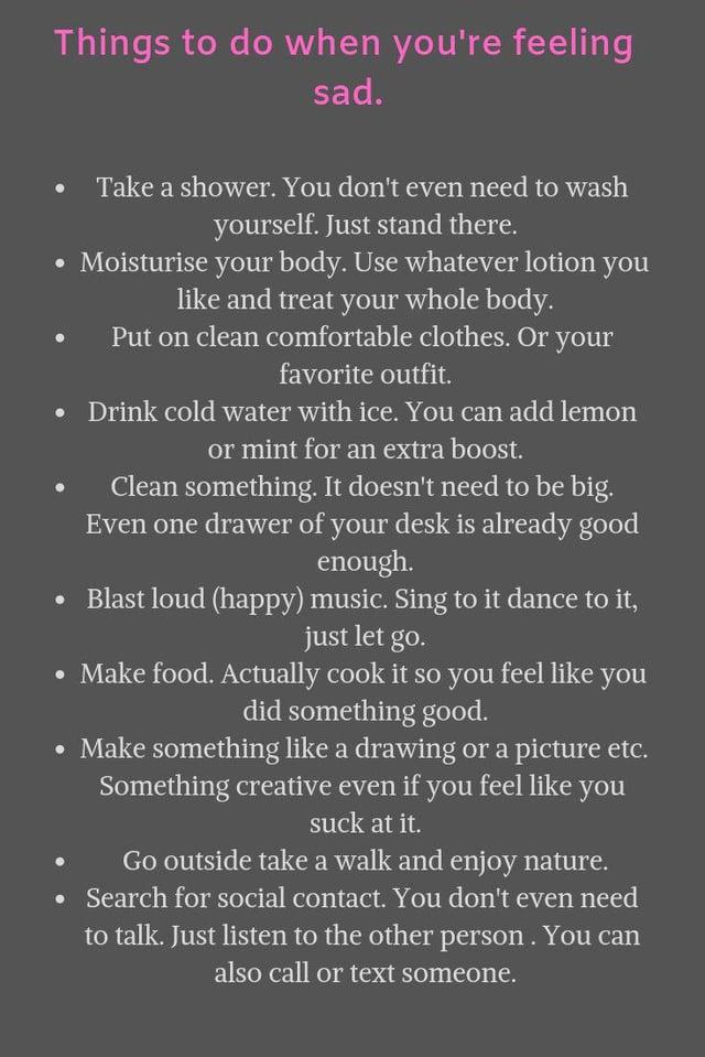 Things to do when you're feeling sad. Take a shower. You don't even need to wash yourself. Just stand there. Moisturise your body. Use whatever lotion you like and treat your whole body. Put on clean comfortable clothes. Or your favorite outfit. Drink cold water with ice. You can add lemon or mint for an extra boost. Clean something. It doesn't need to be big. Even one drawer of your desk is already good enough. ⚫ Blast loud (happy) music. Sing to it dance to it, just let go. • Make food. Actually cook it so you feel like you did something good. • Make something like a drawing or a picture etc. Something creative even if you feel like you Go outside take a walk and enjoy nature. • Search for social contact. You don't even need to talk. Just listen to the other person. You can also call or text someone.