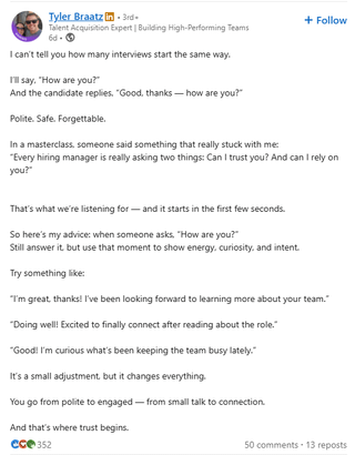 Tyler Braatz in 3rd Talent Acquisition Expert | Building High-Performing Teams 6d-> I can't tell you how many interviews start the same way. I'll say, "How are you?" And the candidate replies, "Good, thanks-how are you?" Polite. Safe. Forgettable. In a masterclass, someone said something that really stuck with me: + Follow "Every hiring manager is really asking two things: Can I trust you? And can I rely on you?" That's what we're listening for and it starts in the first few seconds. So here's my advice: when someone asks. "How are you?" Still answer it, but use that moment to show energy, curiosity, and intent. Try something like: "I'm great, thanks! I've been looking forward to learning more about your team." "Doing well! Excited to finally connect after reading about the role." "Good! I'm curious what's been keeping the team busy lately." It's a small adjustment, but it changes everything. You go from polite to engaged-from small talk to connection. And that's where trust begins. Cce 352 50 comments 13 reposts