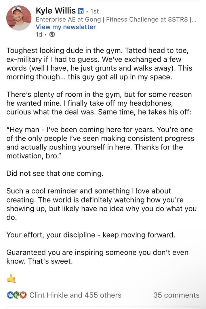 Kyle Willis in . 1st Enterprise AE at Gong | Fitness Challenge at 8STR8 |... View my newsletter 1d. Toughest looking dude in the gym. Tatted head to toe, ex-military if I had to guess. We've exchanged a few words (well I have, he just grunts and walks away). This morning though... this guy got all up in my space. There's plenty of room in the gym, but for some reason he wanted mine. I finally take off my headphones, curious what the deal was. Same time, he takes his off: "Hey man - I've been coming here for years. You're one of the only people I've seen making consistent progress and actually pushing yourself in here. Thanks for the motivation, bro." Did not see that one coming. Such a cool reminder and something I love about creating. The world is definitely watching how you're showing up, but likely have no idea why you do what you do. Your effort, your discipline - keep moving forward. Guaranteed you are inspiring someone you don't even know. That's sweet. Clint Hinkle and 455 others 35 comments
