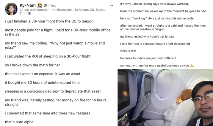 Ky-Nam. You 24 y/o tech founder | 1m view/week | 3x Majors CS, Econ... 11h i just finished a 30-hour flight from the US to Saigon most people paid for a flight. i paid for a 30-hour mobile office in the air my friend saw me coding. "Why not just watch a movie and relax?" i calculated the ROI of sleeping on a 30-hour flight so I broke down the math for her the ticket wasn't an expense. it was an asset it bought me 30 hours of uninterrupted time. sleeping is a conscious decision to depreciate that asset my friend was literally setting her money on fire for 14 hours straight i converted that same time into three new features that's pure alpha it's why Jensen Huang says he's always working. from the moment he wakes up to the moment he goes to bed he's not "working." He's just running his native code. after we landed, I went straight to a cafe and hosted the most active builder meetup in Saigon my friend asked why I don't get jet lag I told her rest is a legacy feature I had deprecated work is rest because founders are just built different connect with me for more useful business advice