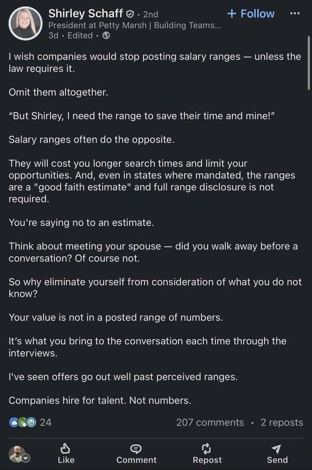 Shirley Schaff - 2nd President at Petty Marsh | Building Teams.... 3d Edited + Follow I wish companies would stop posting salary ranges - unless the law requires it. Omit them altogether. "But Shirley, I need the range to save their time and mine!" Salary ranges often do the opposite. They will cost you longer search times and limit your opportunities. And, even in states where mandated, the ranges are a "good faith estimate" and full range disclosure is not required. You're saying no to an estimate. Think about meeting your spouse - did you walk away before a conversation? Of course not. So why eliminate yourself from consideration of what you do not know? Your value is not in a posted range of numbers. It's what you bring to the conversation each time through the interviews. I've seen offers go out well past perceived ranges. Companies hire for talent. Not numbers. 24 207 comments ⚫ 2 reposts Like Comment Repost Send O