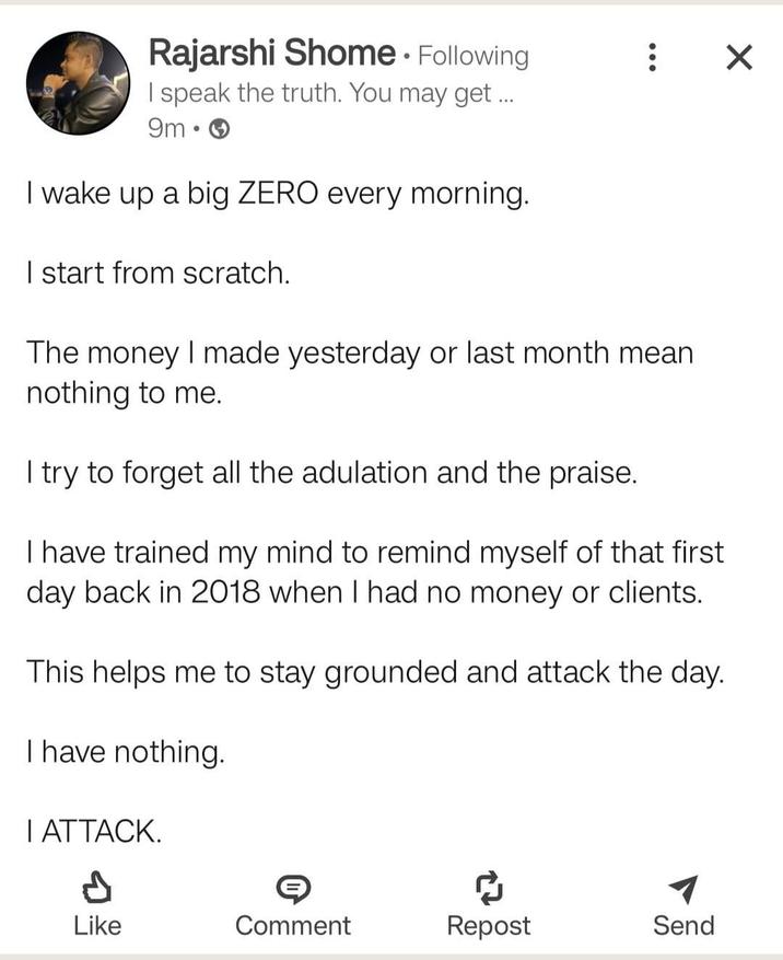 ☑ Rajarshi Shome. Following I speak the truth. You may get ... 9m I wake up a big ZERO every morning. I start from scratch. The money I made yesterday or last month mean nothing to me. I try to forget all the adulation and the praise. I have trained my mind to remind myself of that first day back in 2018 when I had no money or clients. This helps me to stay grounded and attack the day. I have nothing. I ATTACK. Like Comment Repost Send Р