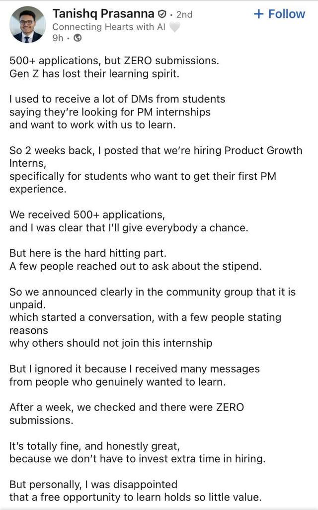 Tanishq Prasanna - 2nd Connecting Hearts with Al 9h. 500+ applications, but ZERO submissions. Gen Z has lost their learning spirit. I used to receive a lot of DMs from students saying they're looking for PM internships and want to work with us to learn. + Follow So 2 weeks back, I posted that we're hiring Product Growth Interns, specifically for students who want to get their first PM experience. We received 500+ applications, and I was clear that I'll give everybody a chance. But here is the hard hitting part. A few people reached out to ask about the stipend. So we announced clearly in the community group that it is unpaid. which started a conversation, with a few people stating reasons why others should not join this internship But I ignored it because I received many messages from people who genuinely wanted to learn. After a week, we checked and there were ZERO submissions. It's totally fine, and honestly great, because we don't have to invest extra time in hiring. But personally, I was disappointed that a free opportunity to learn holds so little value.