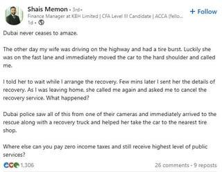 Shais Memon 3rd- Finance Manager at KBH Limited | CFA Level III Candidate | ACCA (fello... 1d- Dubai never ceases to amaze. + Follow The other day my wife was driving on the highway and had a tire burst. Luckily she was on the fast lane and immediately moved the car to the hard shoulder and called me. I told her to wait while I arrange the recovery. Few mins later I sent her the details of recovery. As I was leaving home, she called me again and asked me to cancel the recovery service. What happened? Dubai police saw all of this from one of their cameras and immediately arrived to the rescue along with a recovery truck and helped her take the car to the nearest tire shop. Where else can you pay zero income taxes and still receive highest level of public services? ece 1.306 26 comments-9 reposts