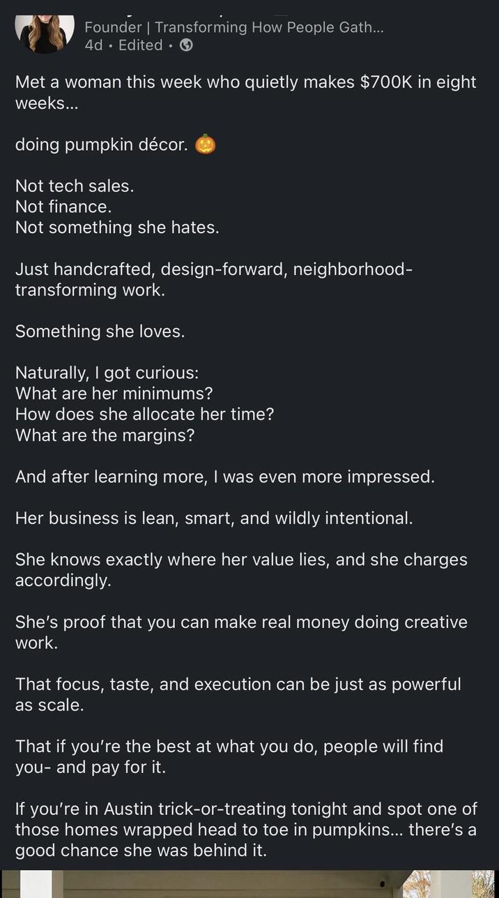 Founder | Transforming How People Gath... 4d Edited. Met a woman this week who quietly makes $700K in eight weeks... doing pumpkin décor. Not tech sales. Not finance. Not something she hates. Just handcrafted, design-forward, neighborhood- transforming work. Something she loves. Naturally, I got curious: What are her minimums? How does she allocate her time? What are the margins? And after learning more, I was even more impressed. Her business is lean, smart, and wildly intentional. She knows exactly where her value lies, and she charges accordingly. She's proof that you can make real money doing creative work. That focus, taste, and execution can be just as powerful as scale. That if you're the best at what you do, people will find you- and pay for it. If you're in Austin trick-or-treating tonight and spot one of those homes wrapped head to toe in pumpkins... there's a good chance she was behind it.
