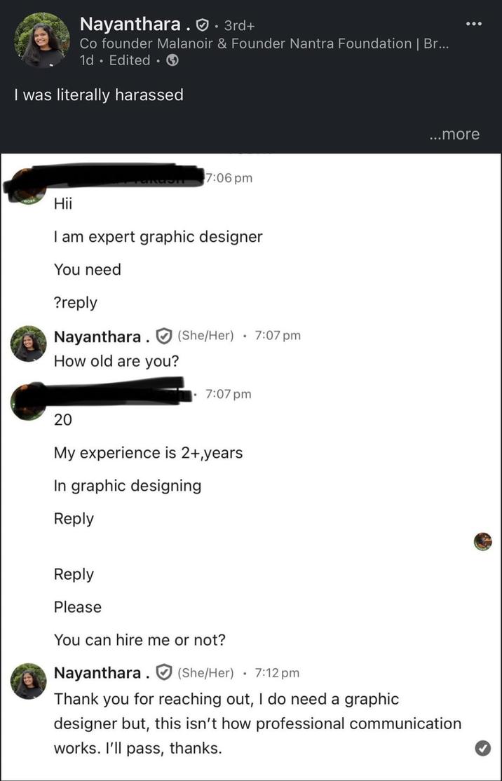 Nayanthara. · 3rd+ Co founder Malanoir & Founder Nantra Foundation | Br... 1d Edited I was literally harassed 7:06 pm Hii I am expert graphic designer You need ?reply Nayanthara (She/Her) How old are you? • 7:07 pm 7:07 pm 20 My experience is 2+,years In graphic designing Reply Reply Please You can hire me or not? Nayanthara (She/Her) 7:12 pm ...more Thank you for reaching out, I do need a graphic designer but, this isn't how professional communication works. I'll pass, thanks.