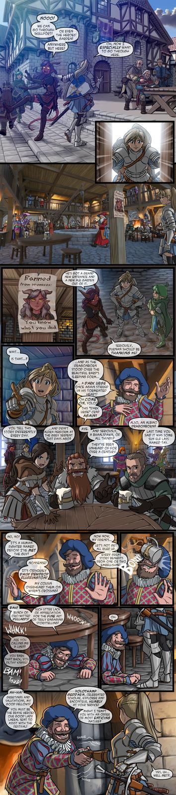 10000 NOOO! WE CAN 60 THROUGH SKULLPORT! OR EVEN THE HEROES' GARDEN! ANYWHERE BUT HERE! Banned from premises: HE'S GOT A GRAND NEW ENTRANCE AND A NEW ALE GARDEN OUT OF IT. 076 You Know what you did WAIT.... IS THAT...? MA ...AND AS THE DRAGONBORN STOOD OVER THE BEAUTIFUL BARD'S SLEEPING FORM... ... A DARK URGE ONCE AGAIN STIRRED IN HIS TORMENTED HEART! OH COME ON, VOLO! THIS "DARK URGE" CRAP AGAIN? YOU TELL THIS STORY DIFFERENTLY EVERY DAY. ...AND DIDN'T ALFIRA PERFORM AT THE GREY SERPENT JUST DAYS AGO? NO, NO! IT'S A HUMAN FIGHTER NAMED DEVON! I'VE MET THE GUY! NONSENSE! IT'S OBVIOUSLY DAISY DEWDROP FLUFFINGTON! MY COUSIN OVERHEARD THEM ON WYRM'S CROSSING! AYE. the Tavern & ing the yawning DorTal & Ir OH, NOW I ESPECIALLY WANT TO GO THROUGH HERE. Banned from premises: You know what you did SERIOUSLY, DURNAN SHOULD BE THANKING ME! AND SERIOUSLY, A BHAALSPAWN, OF ALL THINGS? THEY'VE BEEN UNHEARD OF FOR OVER A CENTURY. 000 NOW NOW, MY FRIENDS.... LET'S NOT GET ALL RILED UP. EVERY GREAT STORY BENEFITS FROM ONE OR TWO EMBELLISHME BAH! SUCH UTTER LACK BUNCH OF OF APPRECIATION ORC-WITTED FOR THE FINE ART DULLARDS! OF TRULY ENGAGING WHACK! ARE YOU CALLING ME A LIAR?! YOU BARK THAT BACK, YOU FILTHY KNAVE! BAM! THUDI AH-HA! GREETINGS AND SALUTATIONS, MY GOOD FELLOWS! YOU MUST BE THE BRAVE HEROES OUR GOOD LADY LAERAL SENT TO ASSIST WITH THE FESTIVAL! STORYTELLING! WHOOSH m VOLOTHAMP GEDDARM, CELEBRATED SCHOLAR, EXPLORER AND RACONTEUR, HUMBLY AT YOUR SERVICE! OH, MIGHT I TEMPT YOU WITH AN OFFER OF MOST ENTICING NATURE? SHAKE SHAKE SHAKE ALSO, AN ALBINO DRAGONBORN? LAST TIME YOU SAID IT WAS SOME SUN ELF LASS NAMED TAV. BONK YES, UH... WELL MET?..