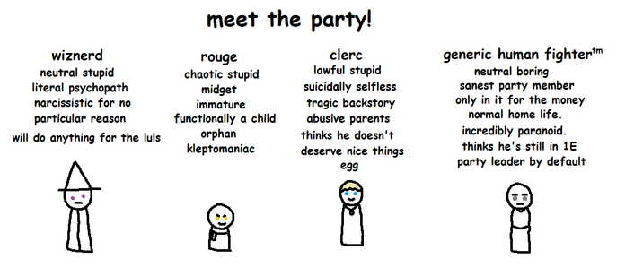 wiznerd neutral stupid literal psychopath narcissistic for no particular reason will do anything for the luls meet the party! rouge chaotic stupid m----- immature functionally a child orphan kleptomaniac clerc lawful stupid suicidally selfless tragic backstory abusive parents thinks he doesn't deserve nice things egg generic human fightertm neutral boring sanest party member only in it for the money normal home life. incredibly paranoid. thinks he's still in 1E party leader by default 8888