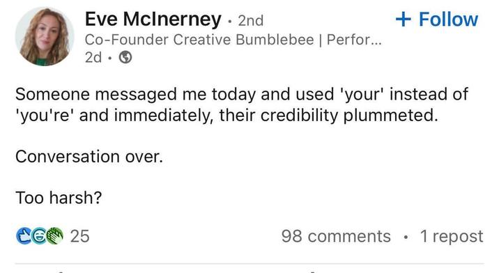 Eve McInerney - 2nd Co-Founder Creative Bumblebee | Perfor... 2d.→ + Follow Someone messaged me today and used 'your' instead of 'you're' and immediately, their credibility plummeted. Conversation over. Too harsh? CG 25 98 comments • 1 repost