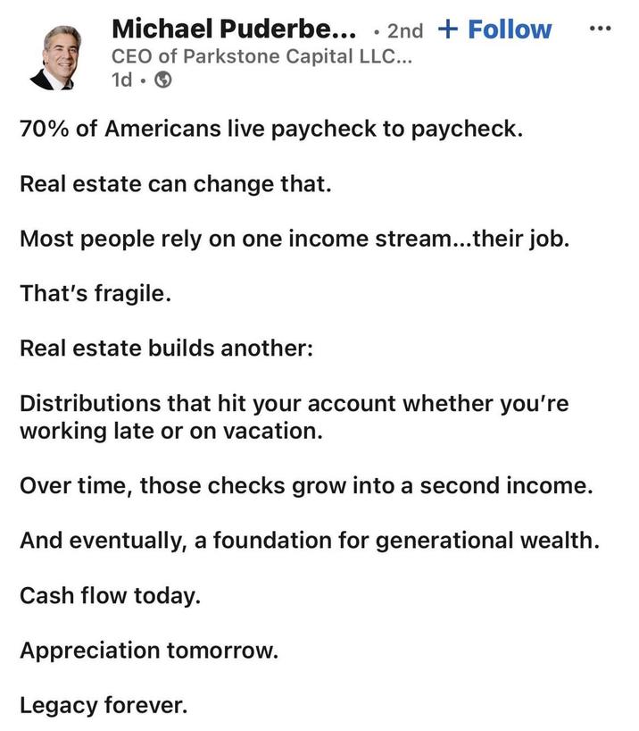Michael Puderbe... 2nd + Follow . CEO of Parkstone Capital LLC... 1d → . 70% of Americans live paycheck to paycheck. Real estate can change that. Most people rely on one income stream...their job. That's fragile. Real estate builds another: Distributions that hit your account whether you're working late or on vacation. Over time, those checks grow into a second income. And eventually, a foundation for generational wealth. Cash flow today. Appreciation tomorrow. Legacy forever.