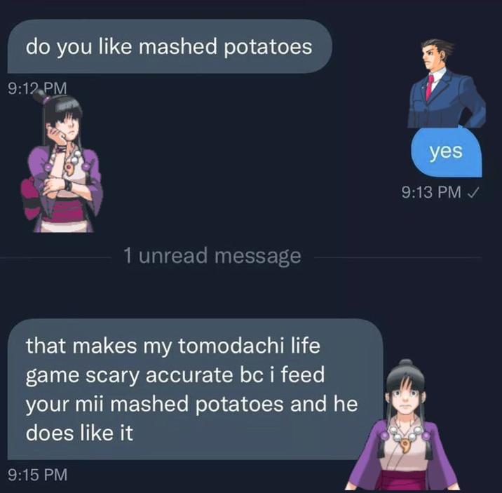 do you like mashed potatoes 9:12 PM 1 unread message that makes my tomodachi life game scary accurate bc i feed your mii mashed potatoes and he does like it 9:15 PM yes 9:13 PM✓