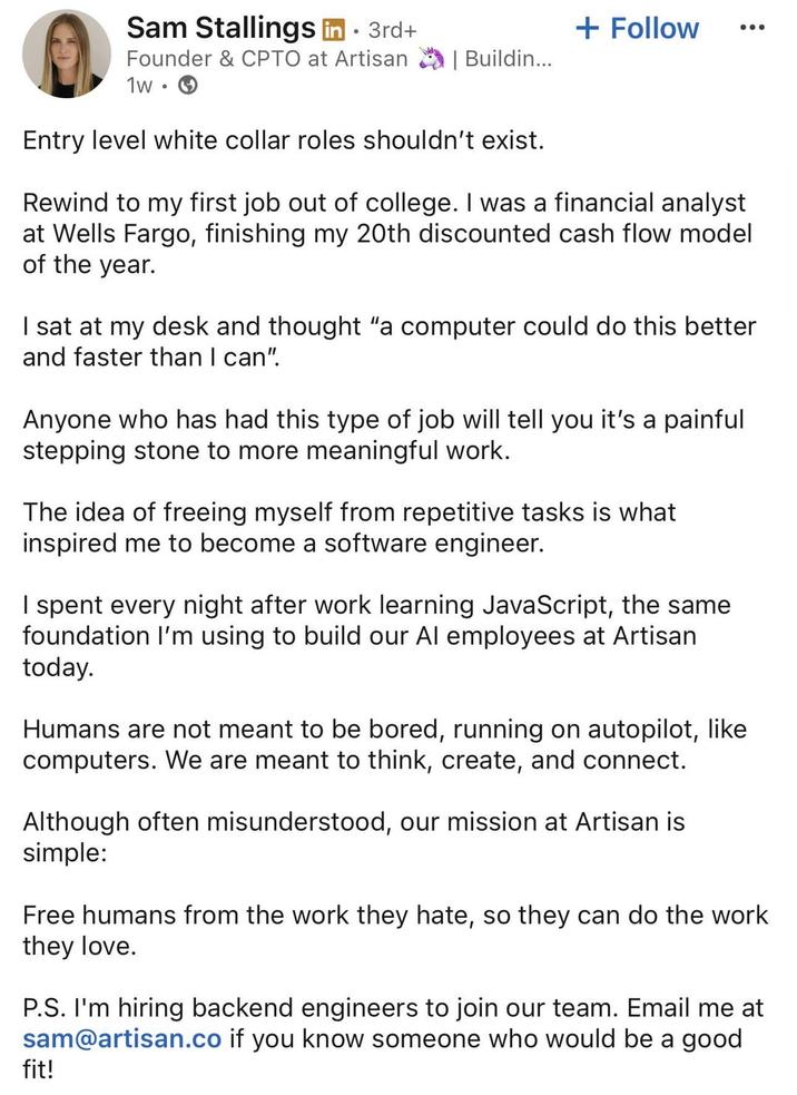 Sam Stallings in ⚫ 3rd+ Founder & CPTO at Artisan 1w •. + Follow | Buildin... Entry level white collar roles shouldn't exist. Rewind to my first job out of college. I was a financial analyst at Wells Fargo, finishing my 20th discounted cash flow model of the year. I sat at my desk and thought "a computer could do this better and faster than I can". Anyone who has had this type of job will tell you it's a painful stepping stone to more meaningful work. The idea of freeing myself from repetitive tasks is what inspired me to become a software engineer. I spent every night after work learning JavaScript, the same foundation I'm using to build our Al employees at Artisan today. Humans are not meant to be bored, running on autopilot, like computers. We are meant to think, create, and connect. Although often misunderstood, our mission at Artisan is simple: Free humans from the work they hate, so they can do the work they love. P.S. I'm hiring backend engineers to join our team. Email me at sam@artisan.co if you know someone who would be a good fit!