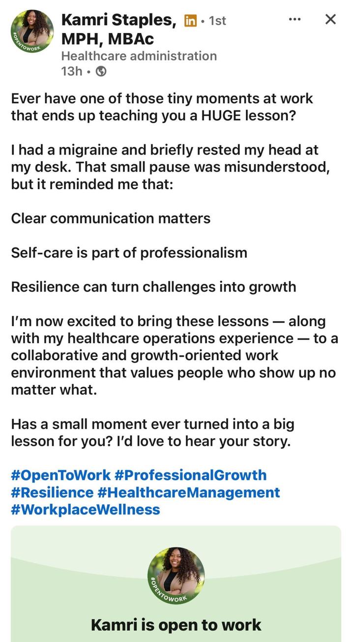 POPENTOWORK • Kamri Staples, in ⚫ 1st MPH, MBAC Healthcare administration 13h Ever have one of those tiny moments at work that ends up teaching you a HUGE lesson? ☑ I had a migraine and briefly rested my head at my desk. That small pause was misunderstood, but it reminded me that: Clear communication matters Self-care is part of professionalism Resilience can turn challenges into growth I'm now excited to bring these lessons - along with my healthcare operations experience — to a collaborative and growth-oriented work environment that values people who show up no matter what. Has a small moment ever turned into a big lesson for you? I'd love to hear your story. #OpenToWork #Professional Growth #Resilience #Healthcare Management #WorkplaceWellness OPENTOWORK Kamri is open to work