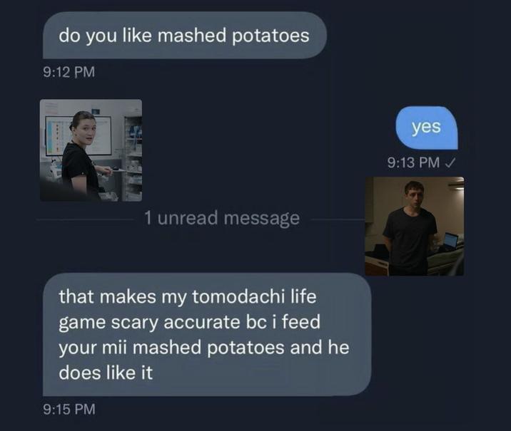 do you like mashed potatoes 9:12 PM 1 unread message that makes my tomodachi life game scary accurate bc i feed your mii mashed potatoes and he does like it 9:15 PM yes 9:13 PM