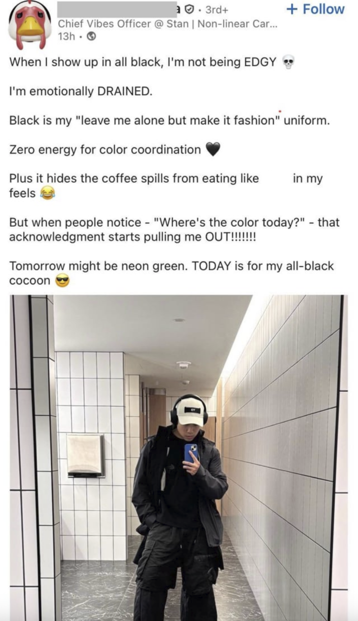 .3rd+ Chief Vibes Officer @ Stan | Non-linear Car... 13h- + Follow When I show up in all black, I'm not being EDGY I'm emotionally DRAINED. Black is my "leave me alone but make it fashion" uniform. Zero energy for color coordination Plus it hides the coffee spills from eating like feels in my But when people notice - "Where's the color today?" - that acknowledgment starts pulling me OUT!!!!!!!! Tomorrow might be neon green. TODAY is for my all-black cocoon