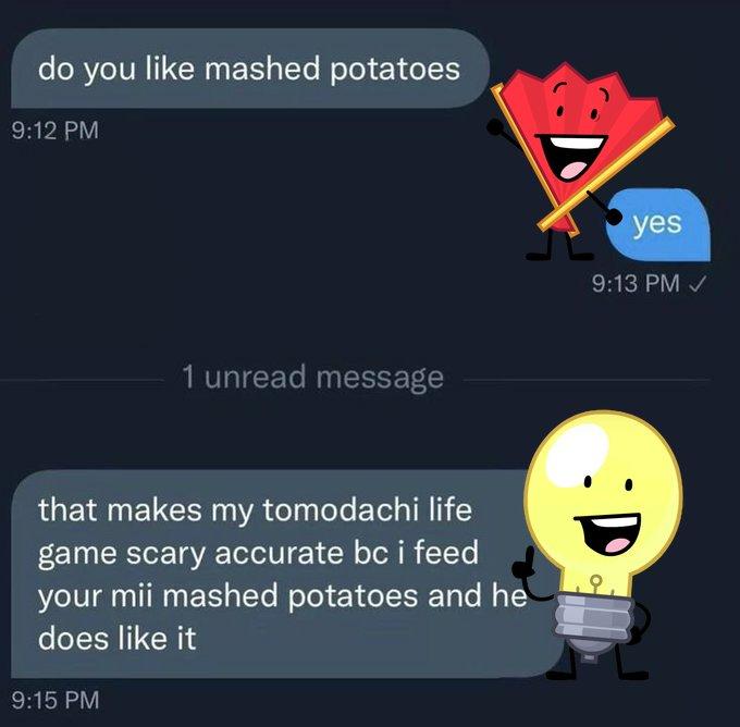 do you like mashed potatoes 9:12 PM 1 unread message yes 9:13 PM ✓ :D that makes my tomodachi life game scary accurate bc i feed your mii mashed potatoes and he does like it 9:15 PM