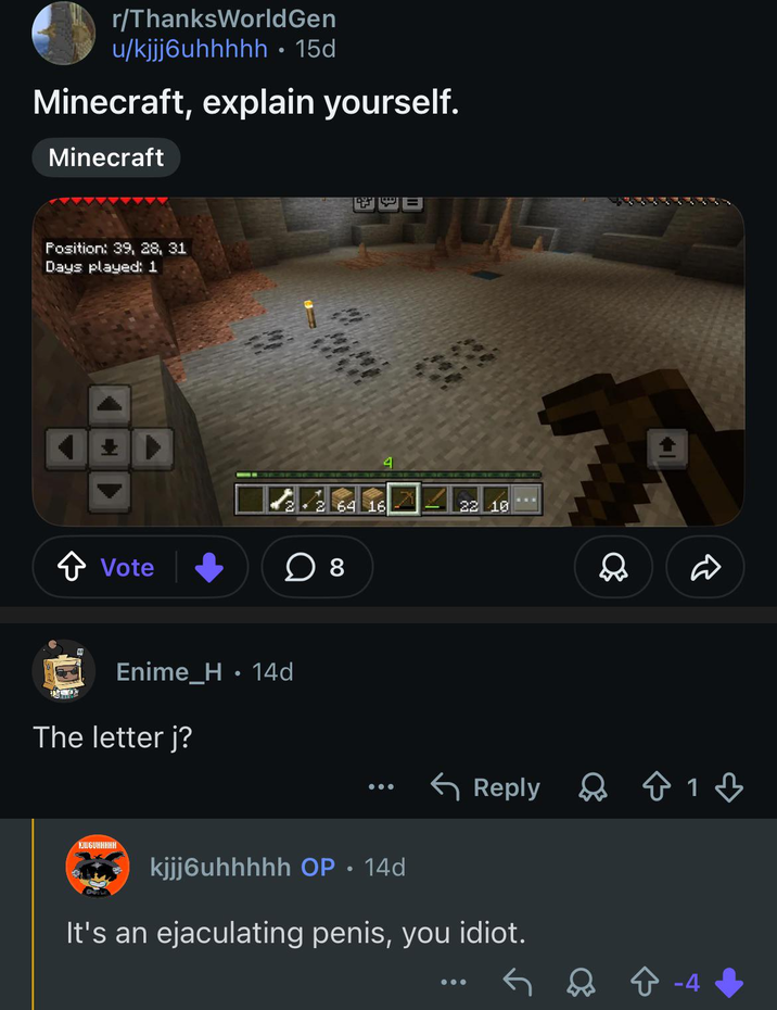 r/ThanksWorld Gen u/kjjj6uhhhhh • 15d Minecraft, explain yourself. Minecraft Position: 39, 28, 31 Days played: 1 ✰ Vote ☐ 8 Enime_H⚫ 14d The letter j? KJUGUHHHHH 64 16 22 10 D Reply 813 kjjj6uhhhhh OP.14d It's an e---------- penis, you idiot. +-4