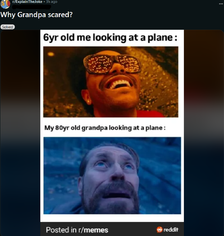 r/ExplainTheJoke • 3h ago Why Grandpa scared? Solved 6yr old me looking at a plane: My 80yr old grandpa looking at a plane: Posted in r/memes reddit