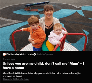 Platform by Metro.co.uk◆ @MetroOpinion 2 hours ago Unless you are my child, don't call me 'Mum' - I have a name Mum Sarah Whiteley explains why you should think twice before referring to someone as 'Mum'. Photo via @MetroOpinion
