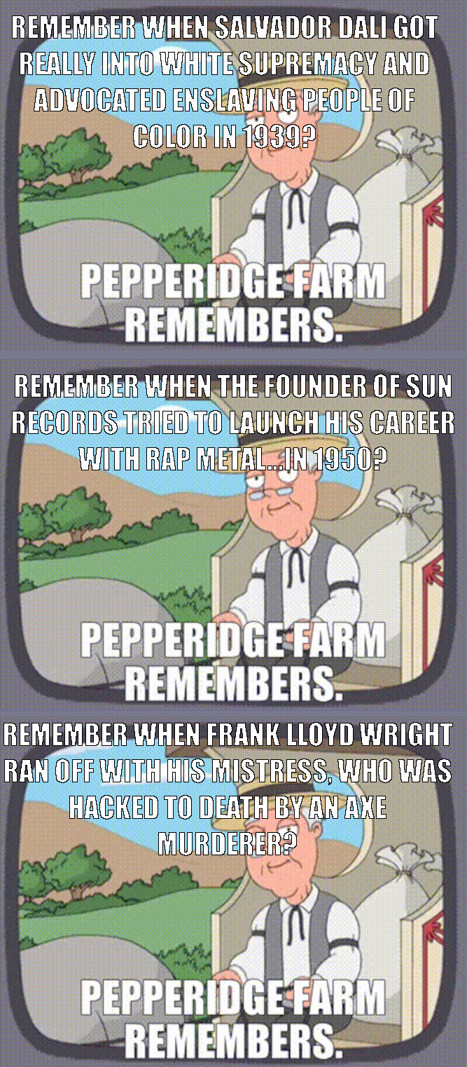 REMEMBER WHEN SALVADOR DALI GOT REALLY INTO WHITE SUPREMACY AND ADVOCATED ENSLAVING PEOPLE OF COLOR IN 1939? PEPPERIDGE FARM REMEMBERS. REMEMBER WHEN THE FOUNDER OF SUN RECORDS TRIED TO LAUNCH HIS CAREER WITH RAP METAL... IN 1950? PEPPERIDGE FARM REMEMBERS. REMEMBER WHEN FRANK LLOYD WRIGHT RAN OFF WITH HIS MISTRESS, WHO WAS HACKED TO DEATH BY AN AXE MURDERER? PEPPERIDGE FARM REMEMBERS.