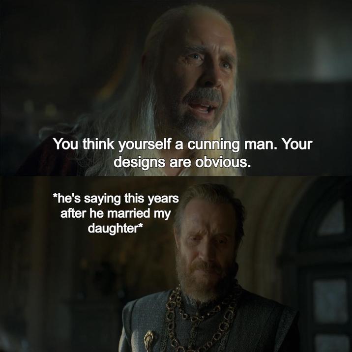 You think yourself a cunning man. Your designs are obvious. *he's saying this years after he married my daughter*