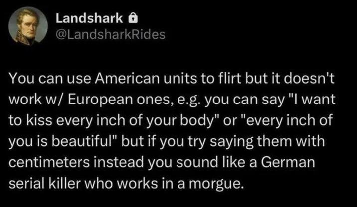 Landshark @LandsharkRides You can use American units to flirt but it doesn't work w/ European ones, e.g. you can say "I want to kiss every inch of your body" or "every inch of you is beautiful" but if you try saying them with centimeters instead you sound like a German serial killer who works in a morgue.