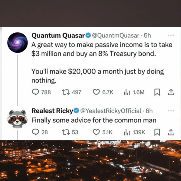 Quantum Quasar @QuantmQuasar • бh A great way to make passive income is to take $3 million and buy an 8% Treasury bond. You'll make $20,000 a month just by doing nothing. 788 17497 6.7K lil 1.6M ☐ 1 Realest Ricky @YealestRickyOfficial • 6h Finally some advice for the common man 28 1753 5.1K Ill 139K 口↑