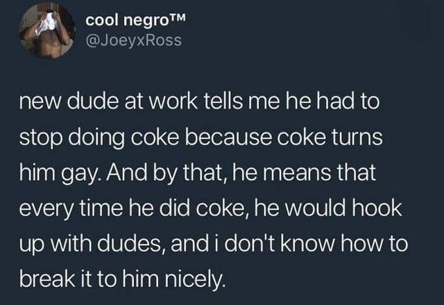 cool n----™ @JoeyxRoss new dude at work tells me he had to stop doing coke because coke turns him gay. And by that, he means that every time he did coke, he would hook up with dudes, and i don't know how to break it to him nicely.