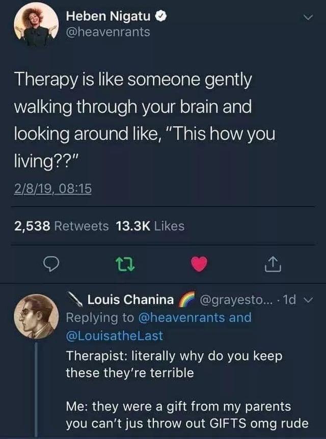 Heben Nigatu @heavenrants Therapy is like someone gently walking through your brain and looking around like, "This how you living??" 2/8/19, 08:15 2,538 Retweets 13.3K Likes 17 Louis Chanina @grayesto... 1d v Replying to @heavenrants and @Louisathe Last Therapist: literally why do you keep these they're terrible Me: they were a gift from my parents you can't jus throw out GIFTS omg rude