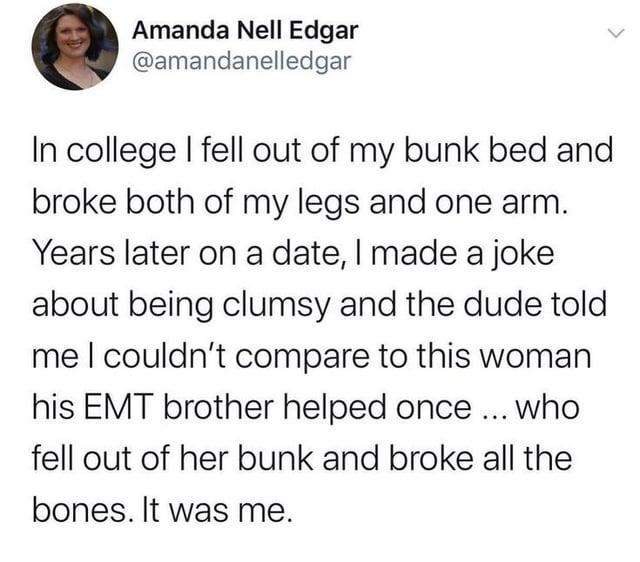 Amanda Nell Edgar @amandanelledgar L In college I fell out of my bunk bed and broke both of my legs and one arm. Years later on a date, I made a joke about being clumsy and the dude told me I couldn't compare to this woman his EMT brother helped once ... who fell out of her bunk and broke all the bones. It was me.