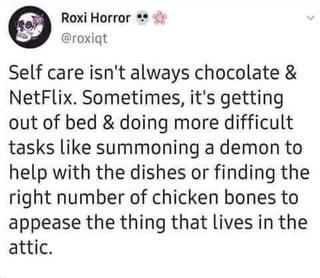 Roxi Horror** @roxiqt Self care isn't always chocolate & NetFlix. Sometimes, it's getting out of bed & doing more difficult tasks like summoning a demon to help with the dishes or finding the right number of chicken bones to appease the thing that lives in the attic.