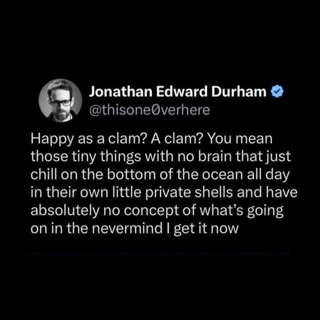 Jonathan Edward Durham ❤ @thisone@verhere Happy as a clam? A clam? You mean those tiny things with no brain that just chill on the bottom of the ocean all day in their own little private shells and have absolutely no concept of what's going on in the nevermind I get it now