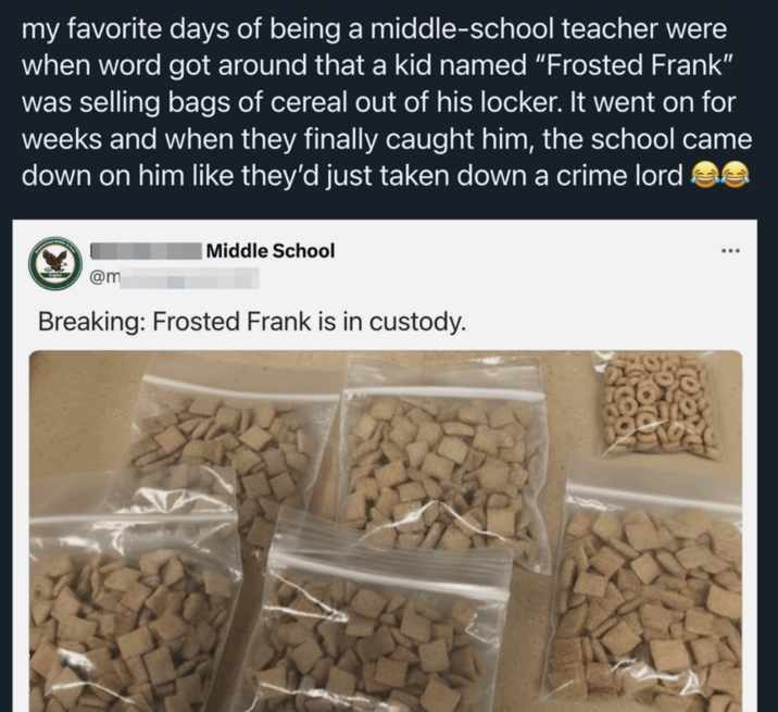 my favorite days of being a middle-school teacher were when word got around that a kid named "Frosted Frank" was selling bags of cereal out of his locker. It went on for weeks and when they finally caught him, the school came down on him like they'd just taken down a crime lord Middle School @m Breaking: Frosted Frank is in custody. ...