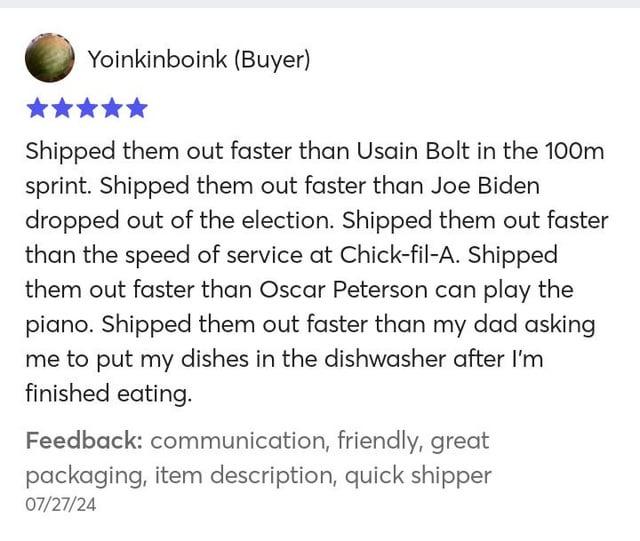 Yoinkinboink (Buyer) Shipped them out faster than Usain Bolt in the 100m sprint. Shipped them out faster than Joe Biden dropped out of the election. Shipped them out faster than the speed of service at Chick-fil-A. Shipped them out faster than Oscar Peterson can play the piano. Shipped them out faster than my dad asking me to put my dishes in the dishwasher after I'm finished eating. Feedback: communication, friendly, great packaging, item description, quick shipper 07/27/24