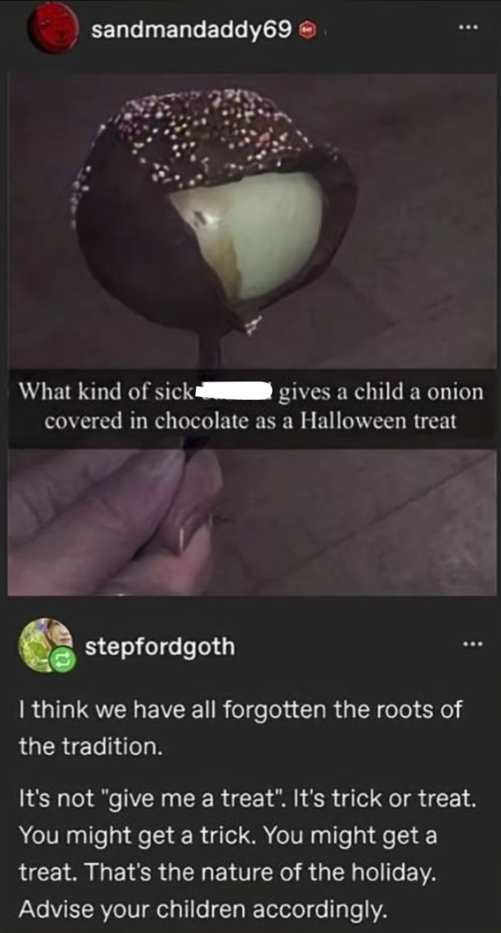 sandmandaddy69 What kind of sick gives a child a onion covered in chocolate as a Halloween treat stepfordgoth I think we have all forgotten the roots of the tradition. It's not "give me a treat". It's trick or treat. You might get a trick. You might get a treat. That's the nature of the holiday. Advise your children accordingly.