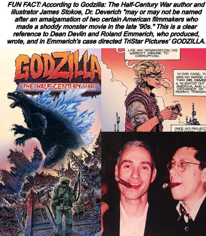 FUN FACT: According to Godzilla: The Half-Century War author and illustrator James Stokoe, Dr. Deverich "may or may not be named after an amalgamation of two certain American filmmakers who made a shoddy monster movie in the late '90s." This is a clear reference to Dean Devlin and Roland Emmerich, who produced, wrote, and in Emmerich's case directed TriStar Pictures' GODZILLA. GODZILLA THE HALF CENTURY WAR LIKE ANY ORGANIZATION, WE WEREN'T IMMUNE TO CORRUPTION. IN OUR CASE, TH WAS NO WORSE C THAN DR. DEVER A SCIENTIST OUT AMERICA AND L DESIGNER OF PSIONIC TRANSMI ONCE HIS PROJECT SULUTDOWN UST