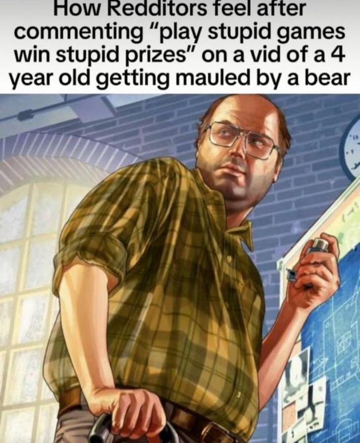 How Redditors feel after commenting "play stupid games win stupid prizes" on a vid of a 4 year old getting mauled by a bear
