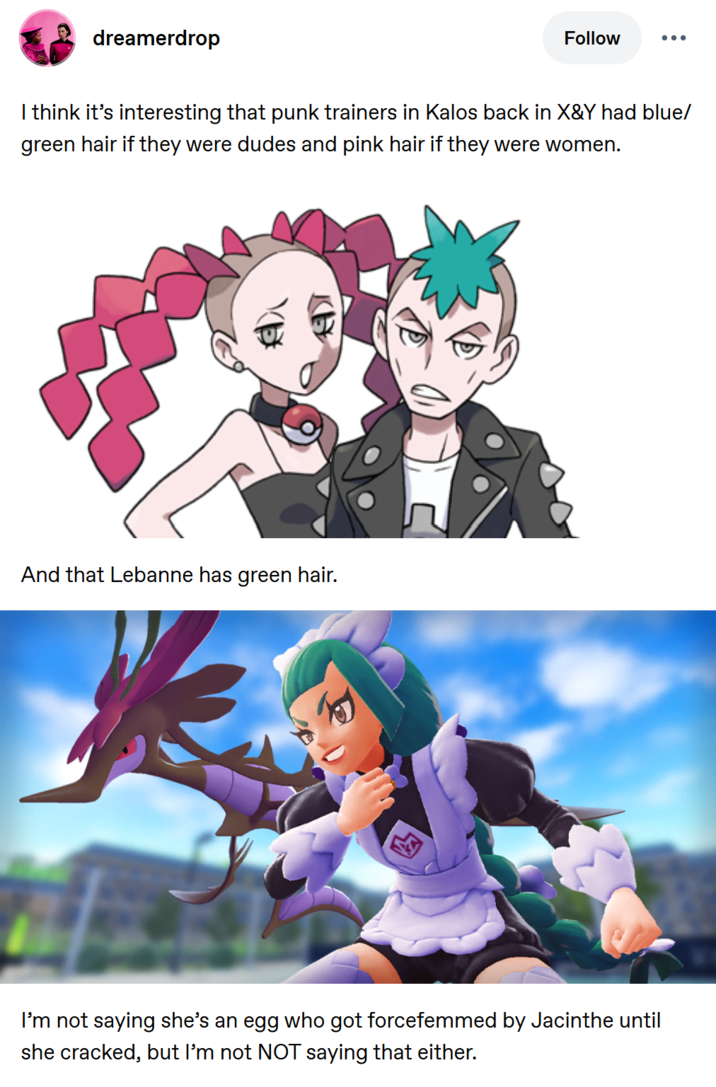 dreamerdrop Follow I think it's interesting that punk trainers in Kalos back in X&Y had blue/ green hair if they were dudes and pink hair if they were women. And that Lebanne has green hair. I'm not saying she's an egg who got forcefemmed by Jacinthe until she cracked, but I'm not NOT saying that either.