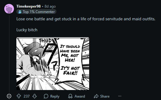 Timekeeper98.8d ago Top 1% Commenter Lose one battle and get stuck in a life of forced servitude and maid outfits. Lucky bitch THOD IT SHOULD HAVE BEEN ME, NOT HER! IT'S NOT FAIR!! Ⓒ ↑ 237⇓ Reply Award Share