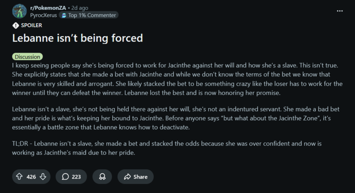 r/PokemonZA • 2d ago PyrocXerus Top 1% Commenter ◆ SPOILER Lebanne isn't being forced Discussion I keep seeing people say she's being forced to work for Jacinthe against her will and how she's a slave. This isn't true. She explicitly states that she made a bet with Jacinthe and while we don't know the terms of the bet we know that Lebanne is very skilled and arrogant. She likely stacked the bet to be something crazy like the loser has to work for the winner until they can defeat the winner. Lebanne lost the best and is now honoring her promise. Lebanne isn't a slave, she's not being held there against her will, she's not an indentured servant. She made a bad bet and her pride is what's keeping her bound to Jacinthe. Before anyone says "but what about the Jacinthe Zone", it's essentially a battle zone that Lebanne knows how to deactivate. TL;DR - Lebanne isn't a slave, she made a bet and stacked the odds because she was over confident and now is working as Jacinthe's maid due to her pride. 426 223 Share