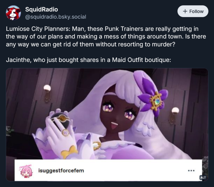 SquidRadio @squidradio.bsky.social + Follow Lumiose City Planners: Man, these Punk Trainers are really getting in the way of our plans and making a mess of things around town. Is there any way we can get rid of them without resorting to murder? Jacinthe, who just bought shares in a Maid Outfit boutique: isuggestforcefem ALT