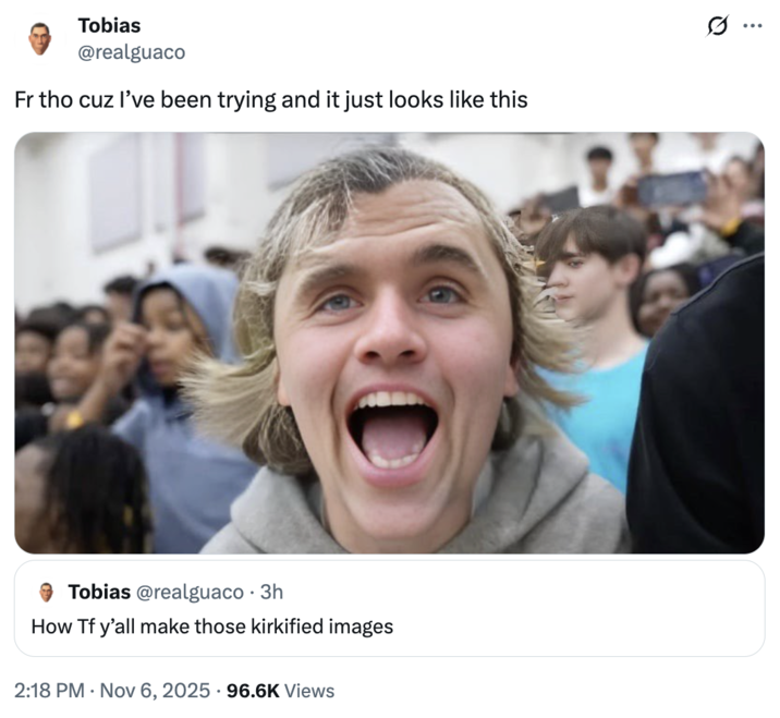Tobias @realguaco Fr tho cuz I've been trying and it just looks like this Tobias @realguaco · 3h How Tf y'all make those kirkified images 2:18 PM Nov 6, 2025 96.6K Views I ...
