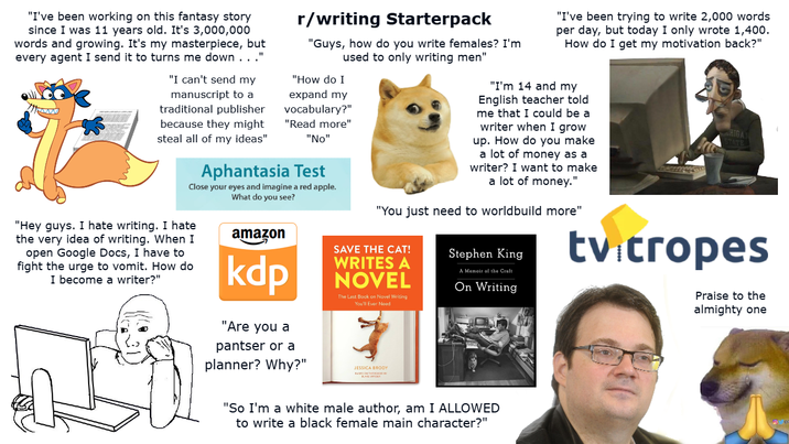 "I've been working on this fantasy story since I was 11 years old. It's 3,000,000 words and growing. It's my masterpiece, but every agent I send it to turns me down..." "I can't send my manuscript to a traditional publisher because they might steal all of my ideas" r/writing Starterpack "Guys, how do you write females? I'm used to only writing men" "How do I expand my vocabulary?" "Read more" "No" Aphantasia Test Close your eyes and imagine a red apple. What do you see? "Hey guys. I hate writing. I hate the very idea of writing. When I open Google Docs, I have to fight the urge to vomit. How do I become a writer?" amazon kdp "Are you a pantser or a "I've been trying to write 2,000 words per day, but today I only wrote 1,400. How do I get my motivation back?" "I'm 14 and my English teacher told me that I could be a writer when I grow up. How do you make a lot of money as a writer? I want to make a lot of money." "You just need to worldbuild more" SAVE THE CAT! WRITES A NOVEL The Last Book on Novel Writing You'll Ever Need Stephen King A Memoir of the Craft On Writing HIGA STATE tv tropes Praise to the almighty one planner? Why?" JESSICA BRODY "So I'm a white male author, am I ALLOWED to write a black female main character?"