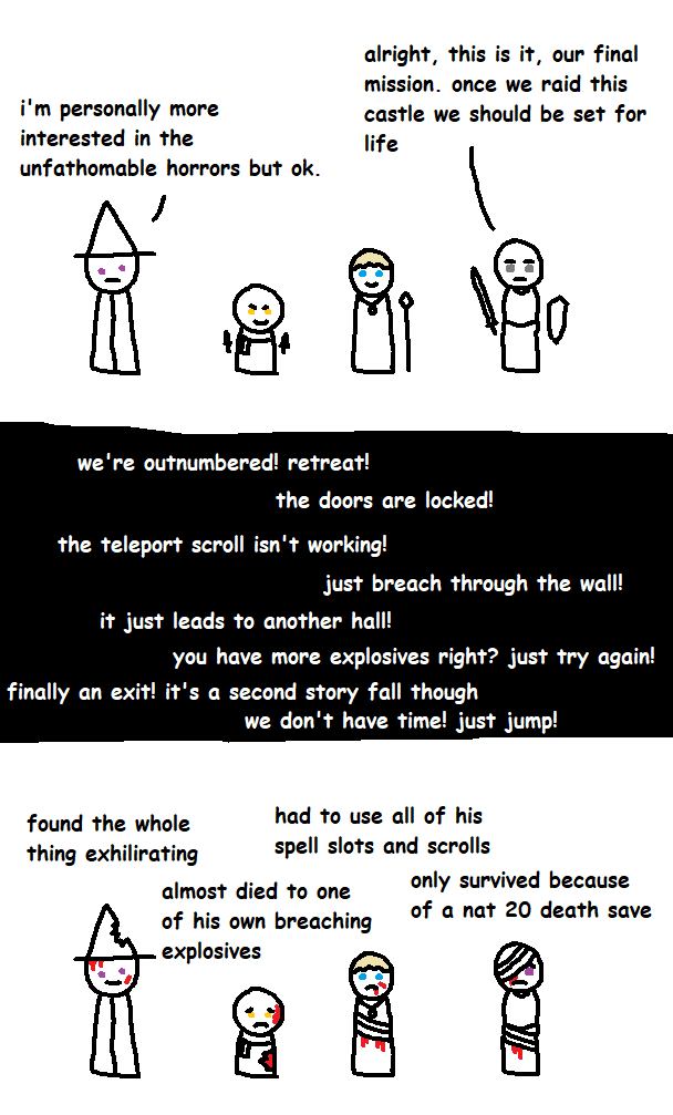 i'm personally more interested in the unfathomable horrors but ok. alright, this is it, our final mission. once we raid this castle we should be set for life fa i i we're outnumbered! retreat! the doors are locked! the teleport scroll isn't working! just breach through the wall! it just leads to another hall! you have more explosives right? just try again! finally an exit! it's a second story fall though we don't have time! just jump! found the whole thing exhilirating had to use all of his spell slots and scrolls almost died to one of his own breaching explosives only survived because of a nat 20 death save